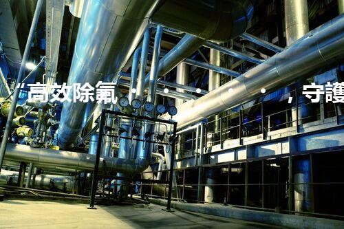 “高效除氟，守護(hù)碧水藍(lán)天——廢水中氟離子處理新篇章”